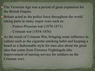  The Victorian Age was a period of great expansion for
  the British Empire.
 Britain acted as the police force throughout the world
  taking parts in many major wars such as:
       - Franco-Prussian war (1870-1871)
       - Crimean war (1854-1856)
 As the result of Crimean War, bringing some influence in
  culture such as the cigarette smoking habit and keeping a
  beard as a fashionable style for men also about the great
  idea that come from Florence Nightingale (the
  improvement of nursing service for soldiers on the
  Crimean war)
 