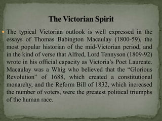  The typical Victorian outlook is well expressed in the
 essays of Thomas Babington Macaulay (1800-59), the
 most popular historian of the mid-Victorian period, and
 in the kind of verse that Alfred, Lord Tennyson (1809-92)
 wrote in his official capacity as Victoria’s Poet Laureate.
 Macaulay was a Whig who believed that the “Glorious
 Revolution” of 1688, which created a constitutional
 monarchy, and the Reform Bill of 1832, which increased
 the number of voters, were the greatest political triumphs
 of the human race.
 