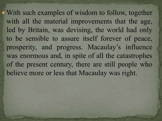  With such examples of wisdom to follow, together
 with all the material improvements that the age,
 led by Britain, was devising, the world had only
 to be sensible to assure itself forever of peace,
 prosperity, and progress. Macaulay’s influence
 was enormous and, in spite of all the catastrophes
 of the present century, there are still people who
 believe more or less that Macaulay was right.
 