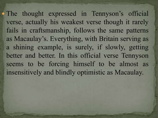  The thought expressed in Tennyson’s official
 verse, actually his weakest verse though it rarely
 fails in craftsmanship, follows the same patterns
 as Macaulay’s. Everything, with Britain serving as
 a shining example, is surely, if slowly, getting
 better and better. In this official verse Tennyson
 seems to be forcing himself to be almost as
 insensitively and blindly optimistic as Macaulay.
 