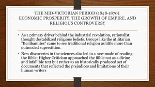 THE MID-VICTORIAN PERIOD (1848-1870):
ECONOMIC PROSPERITY, THE GROWTH OF EMPIRE, AND
RELIGIOUS CONTROVERSY
• As a primary driver behind the industrial revolution, rationalist
thought destabilized religious beliefs. Groups like the utilitarian
"Benthamites" came to see traditional religion as little more than
outmoded superstition.
• New discoveries in the sciences also led to a new mode of reading
the Bible: Higher Criticism approached the Bible not as a divine
and infallible text but rather as an historically produced set of
documents that reflected the prejudices and limitations of their
human writers
 