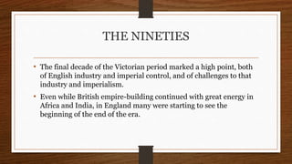 THE NINETIES
• The final decade of the Victorian period marked a high point, both
of English industry and imperial control, and of challenges to that
industry and imperialism.
• Even while British empire-building continued with great energy in
Africa and India, in England many were starting to see the
beginning of the end of the era.
 