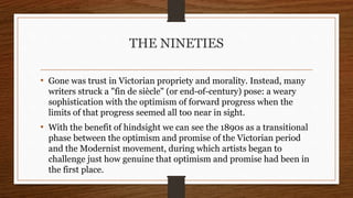 THE NINETIES
• Gone was trust in Victorian propriety and morality. Instead, many
writers struck a "fin de siècle" (or end-of-century) pose: a weary
sophistication with the optimism of forward progress when the
limits of that progress seemed all too near in sight.
• With the benefit of hindsight we can see the 1890s as a transitional
phase between the optimism and promise of the Victorian period
and the Modernist movement, during which artists began to
challenge just how genuine that optimism and promise had been in
the first place.
 