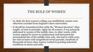 THE ROLE OF WOMEN
• In 1848, the first women's college was established; women were
otherwise excluded from England's three universities.
• It should be remembered that while the "Woman Question" often
sought, at least in principle, rights for all women, it was primarily
addressed to women of the middle class. In other words, while
women argued for access to employment and bemoaned the
stereotypical fate of the middle-class wife, who had to while away
her time at home with insignificant trivial pursuits, hundreds of
thousands of lower-class women worked in grueling industrial
conditions in mines and mills.
 