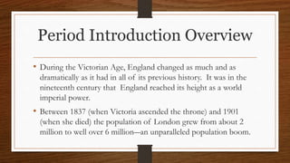 Period Introduction Overview
• During the Victorian Age, England changed as much and as
dramatically as it had in all of its previous history. It was in the
nineteenth century that England reached its height as a world
imperial power.
• Between 1837 (when Victoria ascended the throne) and 1901
(when she died) the population of London grew from about 2
million to well over 6 million―an unparalleled population boom.
 
