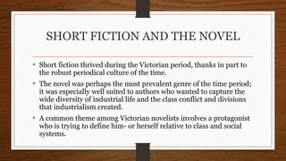 SHORT FICTION AND THE NOVEL
• Short fiction thrived during the Victorian period, thanks in part to
the robust periodical culture of the time.
• The novel was perhaps the most prevalent genre of the time period;
it was especially well suited to authors who wanted to capture the
wide diversity of industrial life and the class conflict and divisions
that industrialism created.
• A common theme among Victorian novelists involves a protagonist
who is trying to define him- or herself relative to class and social
systems.
 