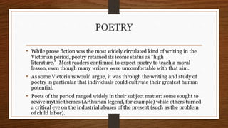 POETRY
• While prose fiction was the most widely circulated kind of writing in the
Victorian period, poetry retained its iconic status as "high
literature." Most readers continued to expect poetry to teach a moral
lesson, even though many writers were uncomfortable with that aim.
• As some Victorians would argue, it was through the writing and study of
poetry in particular that individuals could cultivate their greatest human
potential.
• Poets of the period ranged widely in their subject matter: some sought to
revive mythic themes (Arthurian legend, for example) while others turned
a critical eye on the industrial abuses of the present (such as the problem
of child labor).
 