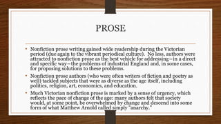 PROSE
• Nonfiction prose writing gained wide readership during the Victorian
period (due again to the vibrant periodical culture). No less, authors were
attracted to nonfiction prose as the best vehicle for addressing―in a direct
and specific way―the problems of industrial England and, in some cases,
for proposing solutions to these problems.
• Nonfiction prose authors (who were often writers of fiction and poetry as
well) tackled subjects that were as diverse as the age itself, including
politics, religion, art, economics, and education.
• Much Victorian nonfiction prose is marked by a sense of urgency, which
reflects the pace of change of the age: many authors felt that society
would, at some point, be overwhelmed by change and descend into some
form of what Matthew Arnold called simply "anarchy."
 