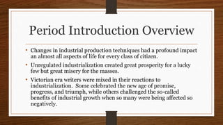 Period Introduction Overview
• Changes in industrial production techniques had a profound impact
an almost all aspects of life for every class of citizen.
• Unregulated industrialization created great prosperity for a lucky
few but great misery for the masses.
• Victorian era writers were mixed in their reactions to
industrialization. Some celebrated the new age of promise,
progress, and triumph, while others challenged the so-called
benefits of industrial growth when so many were being affected so
negatively.
 