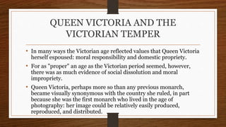 QUEEN VICTORIA AND THE
VICTORIAN TEMPER
• In many ways the Victorian age reflected values that Queen Victoria
herself espoused: moral responsibility and domestic propriety.
• For as "proper" an age as the Victorian period seemed, however,
there was as much evidence of social dissolution and moral
impropriety.
• Queen Victoria, perhaps more so than any previous monarch,
became visually synonymous with the country she ruled, in part
because she was the first monarch who lived in the age of
photography: her image could be relatively easily produced,
reproduced, and distributed.
 