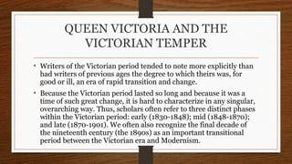 QUEEN VICTORIA AND THE
VICTORIAN TEMPER
• Writers of the Victorian period tended to note more explicitly than
had writers of previous ages the degree to which theirs was, for
good or ill, an era of rapid transition and change.
• Because the Victorian period lasted so long and because it was a
time of such great change, it is hard to characterize in any singular,
overarching way. Thus, scholars often refer to three distinct phases
within the Victorian period: early (1830-1848); mid (1848-1870);
and late (1870-1901). We often also recognize the final decade of
the nineteenth century (the 1890s) as an important transitional
period between the Victorian era and Modernism.
 