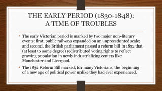THE EARLY PERIOD (1830-1848):
A TIME OF TROUBLES
• The early Victorian period is marked by two major non-literary
events: first, public railways expanded on an unprecedented scale;
and second, the British parliament passed a reform bill in 1832 that
(at least to some degree) redistributed voting rights to reflect
growing population in newly industrializing centers like
Manchester and Liverpool.
• The 1832 Reform Bill marked, for many Victorians, the beginning
of a new age of political power unlike they had ever experienced.
 