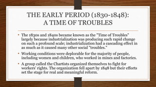 THE EARLY PERIOD (1830-1848):
A TIME OF TROUBLES
• The 1830s and 1840s became known as the "Time of Troubles"
largely because industrialization was producing such rapid change
on such a profound scale; industrialization had a cascading effect in
as much as it caused many other social "troubles."
• Working conditions were deplorable for the majority of people,
including women and children, who worked in mines and factories.
• A group called the Chartists organized themselves to fight for
workers' rights. The organization fell apart by 1848 but their efforts
set the stage for real and meaningful reform.
 