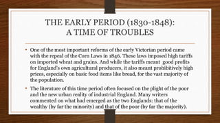 THE EARLY PERIOD (1830-1848):
A TIME OF TROUBLES
• One of the most important reforms of the early Victorian period came
with the repeal of the Corn Laws in 1846. These laws imposed high tariffs
on imported wheat and grains. And while the tariffs meant good profits
for England's own agricultural producers, it also meant prohibitively high
prices, especially on basic food items like bread, for the vast majority of
the population.
• The literature of this time period often focused on the plight of the poor
and the new urban reality of industrial England. Many writers
commented on what had emerged as the two Englands: that of the
wealthy (by far the minority) and that of the poor (by far the majority).
 