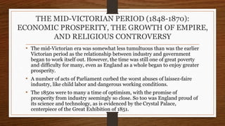 THE MID-VICTORIAN PERIOD (1848-1870):
ECONOMIC PROSPERITY, THE GROWTH OF EMPIRE,
AND RELIGIOUS CONTROVERSY
• The mid-Victorian era was somewhat less tumultuous than was the earlier
Victorian period as the relationship between industry and government
began to work itself out. However, the time was still one of great poverty
and difficulty for many, even as England as a whole began to enjoy greater
prosperity.
• A number of acts of Parliament curbed the worst abuses of laissez-faire
industry, like child labor and dangerous working conditions.
• The 1850s were to many a time of optimism, with the promise of
prosperity from industry seemingly so close. So too was England proud of
its science and technology, as is evidenced by the Crystal Palace,
centerpiece of the Great Exhibition of 1851.
 