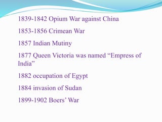 1839-1842 Opium War against China
1853-1856 Crimean War
1857 Indian Mutiny
1877 Queen Victoria was named “Empress of
India”
1882 occupation of Egypt
1884 invasion of Sudan
1899-1902 Boers’ War
 