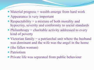  Material progress + wealth emerge from hard work
 Appearance is very important
 Respectability = a mixture of both morality and
hypocrisy, severity and conformity to social standards
 Philanthropy = charitable activity addressed to every
kind of poverty
 Victorian family = a patriarchal unit where the husband
was dominant and the wife was the angel in the home
 (the fallen woman)
 Patriotism
 Private life was separated from public behaviour
 