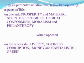 It was a particular situation which saw two opposing
aspects of life:
on one side PROSPERITY and MATERIAL
SCIENTIFIC PROGRESS, ETHICAL
CONFORMISM, MORALISM and
PHILANTHROPY
which opposed
on the other side POVERTY, UGLINESS,
CORRUPTION, MONEY and CAPITALISTIC
GREED
 