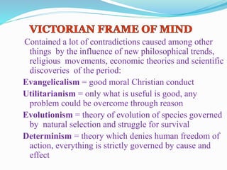 Contained a lot of contradictions caused among other
things by the influence of new philosophical trends,
religious movements, economic theories and scientific
discoveries of the period:
Evangelicalism = good moral Christian conduct
Utilitarianism = only what is useful is good, any
problem could be overcome through reason
Evolutionism = theory of evolution of species governed
by natural selection and struggle for survival
Determinism = theory which denies human freedom of
action, everything is strictly governed by cause and
effect
 