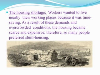  The housing shortage: Workers wanted to live
nearby their working places because it was time-
saving. As a result of these demands and
overcrowded conditions, the housing became
scarce and expensive; therefore, so many people
preferred slum-housing.
 