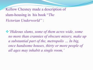 Kellow Chesney made a description of
slum-housing in his book “The
Victorian Underworld” :
‘Hideous slums, some of them acres wide, some
no more than crannies of obscure misery, make up
a substantial part of the, metropolis … In big,
once handsome houses, thirty or more people of
all ages may inhabit a single room,’
 
