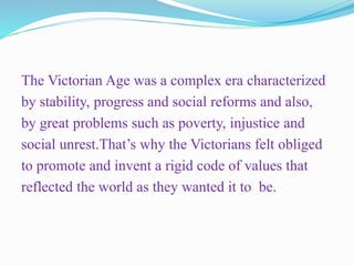 The Victorian Age was a complex era characterized
by stability, progress and social reforms and also,
by great problems such as poverty, injustice and
social unrest.That’s why the Victorians felt obliged
to promote and invent a rigid code of values that
reflected the world as they wanted it to be.
 