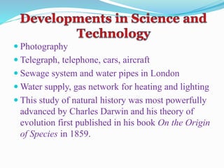  Photography
 Telegraph, telephone, cars, aircraft
 Sewage system and water pipes in London
 Water supply, gas network for heating and lighting
 This study of natural history was most powerfully
advanced by Charles Darwin and his theory of
evolution first published in his book On the Origin
of Species in 1859.
 