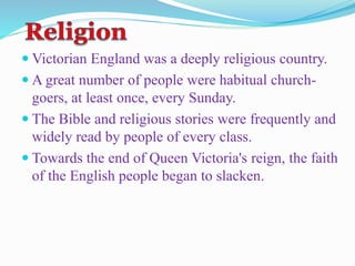  Victorian England was a deeply religious country.
 A great number of people were habitual church-
goers, at least once, every Sunday.
 The Bible and religious stories were frequently and
widely read by people of every class.
 Towards the end of Queen Victoria's reign, the faith
of the English people began to slacken.
 