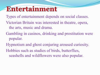 Types of entertainment depends on social classes.
Victorian Britain was interested in theatre, opera,
the arts, music and drama.
Gambling in casinos, drinking and prostitution were
popular.
Hypnotism and ghost conjuring aroused curiosity.
Hobbies such as studies of birds, butterflies,
seashells and wildflowers were also popular.
 
