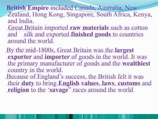 British Empire included Canada, Australia, New
Zealand, Hong Kong, Singapore, South Africa, Kenya,
and India.
.
Great Britain imported raw materials such as cotton
and silk and exported finished goods to countries
around the world.
By the mid-1800s, Great Britain was the largest
exporter and importer of goods in the world. It was
the primary manufacturer of goods and the wealthiest
country in the world.
Because of England’s success, the British felt it was
their duty to bring English values, laws, customs and
religion to the ‘savage” races around the world.
 