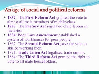  1832: The First Reform Act granted the vote to
almost all male members of middle-class.
 1833: The Factory Act regulated child labour in
factories.
 1834: Poor Law Amendment established a
system of workhouses for poor people.
 1867: The Second Reform Act gave the vote to
skilled working men.
 1871: Trade Union Act legalised trade unions.
 1884: The Third Reform Act granted the right to
vote to all male householders.
 