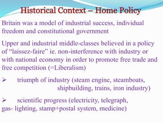 Britain was a model of industrial success, individual
freedom and constitutional government
Upper and industrial middle-classes believed in a policy
of “laissez-faire” ie. non-interference with industry or
with national economy in order to promote free trade and
free competition (=Liberalism)
 triumph of industry (steam engine, steamboats,
shipbuilding, trains, iron industry)
 scientific progress (electricity, telegraph,
gas- lighting, stamp+postal system, medicine)
 