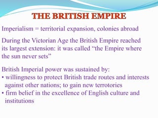 Imperialism = territorial expansion, colonies abroad
During the Victorian Age the British Empire reached
its largest extension: it was called “the Empire where
the sun never sets”
British Imperial power was sustained by:
• willingness to protect British trade routes and interests
against other nations; to gain new terrotories
• firm belief in the excellence of English culture and
institutions
 
