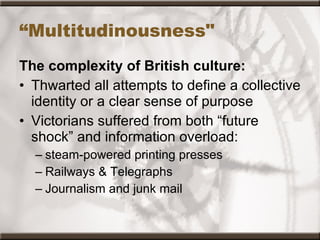 “ Multitudinousness"  The complexity of British culture: Thwarted all attempts to define a collective identity or a clear sense of purpose  Victorians suffered from both “future shock” and information overload: steam-powered printing presses  Railways & Telegraphs Journalism and junk mail 