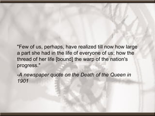 "Few of us, perhaps, have realized till now how large a part she had in the life of everyone of us; how the thread of her life [bound] the warp of the nation's progress."  - A newspaper quote on the Death of the Queen in 1901 