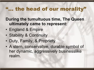 “…  the head of our morality” During the tumultuous time, The Queen ultimately came to represent: England & Empire  Stability & Continuity Duty, Family, & Propriety A stern, conservative, durable symbol of her dynamic, aggressively businesslike realm. 