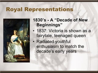 Royal Representations 1830’s - A “Decade of New Beginnings” 1837: Victoria is shown as a fairytale, teenaged queen Radiated youthful enthusiasm to match the decade’s early years  
