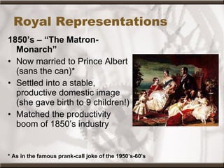 Royal Representations 1850’s – “The Matron-Monarch” Now married to Prince Albert (sans the can)* Settled into a stable, productive domestic image (she gave birth to 9 children!) Matched the productivity boom of 1850’s industry * As in the famous prank-call joke of the 1950’s-60’s 