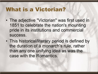 What is a Victorian? The adjective "Victorian" was first used in 1851 to celebrate the nation's mounting pride in its institutions and commercial success.  This historical/literary period is defined by the duration of a monarch’s rule, rather than any one unifying idea as was the case with the Romantics. 