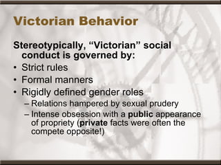 Victorian Behavior Stereotypically, “Victorian” social conduct is governed by: Strict rules Formal manners Rigidly defined gender roles Relations hampered by sexual prudery Intense obsession with a  public  appearance of propriety ( private  facts were often the compete opposite!) 