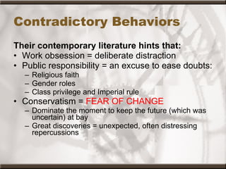 Contradictory Behaviors Their contemporary literature hints that: Work obsession = deliberate distraction Public responsibility = an excuse to ease doubts: Religious faith Gender roles Class privilege and Imperial rule Conservatism =  FEAR OF CHANGE Dominate the moment to keep the future (which was uncertain) at bay Great discoveries = unexpected, often distressing repercussions 