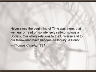 Never since the beginning of Time was there, that we hear or read of, so intensely self-conscious a Society. Our whole relations to the Universe and to our fellow-man have become an Inquiry, a Doubt.  — Thomas Carlyle, 1831         
