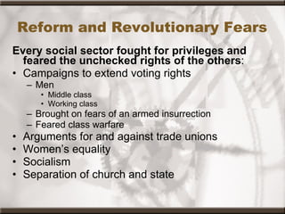 Reform and Revolutionary Fears Every social sector fought for privileges and feared the unchecked rights of the others : Campaigns to extend voting rights Men Middle class Working class Brought on fears of an armed insurrection Feared class warfare Arguments for and against trade unions Women’s equality Socialism Separation of church and state 
