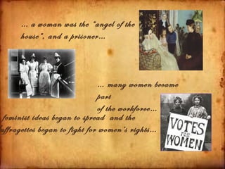 … a woman was the “angel of the
     house”, and a prisoner…



                               … many women became
                               part
                               of the workforce…
 feminist ideas began to spread and the
uffragettes began to fight for women’s rights…
 