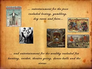 … entertainment for the poor
              included boxing, gambling,
                  dog races and fairs…




 … and entertainment for the wealthy included fox
hunting, cricket, theatre going, dance halls and the
                      circus...
 
