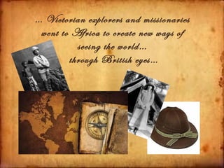 … Victorian explorers and missionaries
 went to Africa to create new ways of
          seeing the world…
        through British eyes…
 