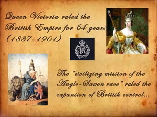 Queen Victoria ruled the
British Empire for 64 years
(1837-1901)


              The “civilizing mission of the
              Anglo-Saxon race” ruled the
              expansion of British control…
 