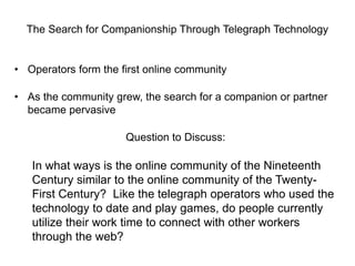 The Search for Companionship Through Telegraph Technology

• Operators form the first online community
• As the community grew, the search for a companion or partner
became pervasive

Question to Discuss:

In what ways is the online community of the Nineteenth
Century similar to the online community of the TwentyFirst Century? Like the telegraph operators who used the
technology to date and play games, do people currently
utilize their work time to connect with other workers
through the web?

 