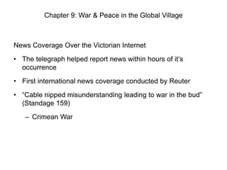 Chapter 9: War & Peace in the Global Village

News Coverage Over the Victorian Internet
• The telegraph helped report news within hours of it’s
occurrence
• First international news coverage conducted by Reuter
• “Cable nipped misunderstanding leading to war in the bud”
(Standage 159)
– Crimean War

 