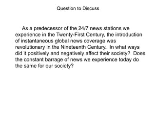 Question to Discuss

As a predecessor of the 24/7 news stations we
experience in the Twenty-First Century, the introduction
of instantaneous global news coverage was
revolutionary in the Nineteenth Century. In what ways
did it positively and negatively affect their society? Does
the constant barrage of news we experience today do
the same for our society?

 